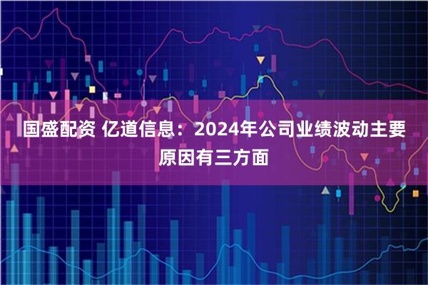 国盛配资 亿道信息：2024年公司业绩波动主要原因有三方面