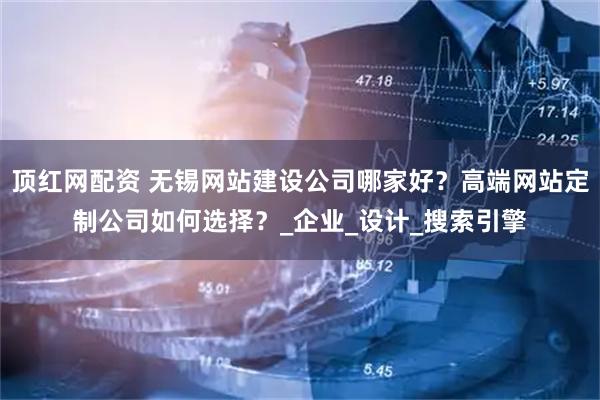 顶红网配资 无锡网站建设公司哪家好？高端网站定制公司如何选择？_企业_设计_搜索引擎