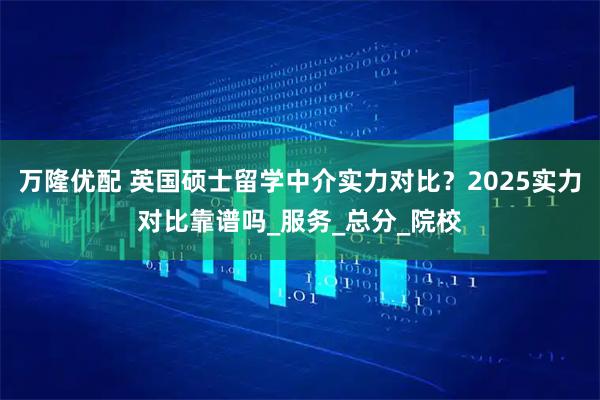 万隆优配 英国硕士留学中介实力对比？2025实力对比靠谱吗_服务_总分_院校