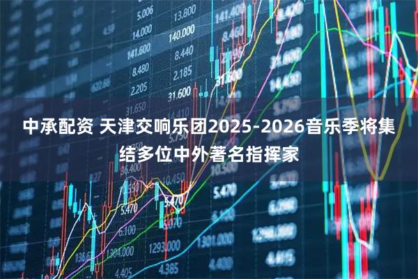 中承配资 天津交响乐团2025-2026音乐季将集结多位中外著名指挥家