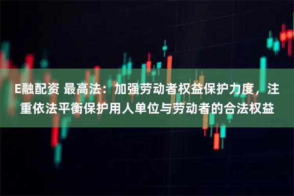 E融配资 最高法：加强劳动者权益保护力度，注重依法平衡保护用人单位与劳动者的合法权益