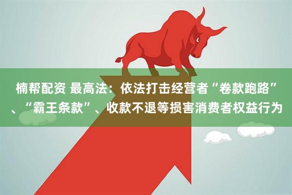 楠帮配资 最高法：依法打击经营者“卷款跑路”、“霸王条款”、收款不退等损害消费者权益行为