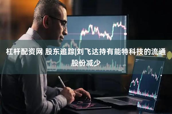 杠杆配资网 股东追踪|刘飞达持有能特科技的流通股份减少