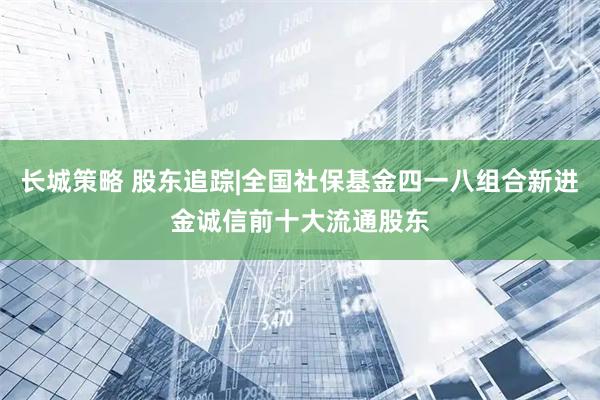 长城策略 股东追踪|全国社保基金四一八组合新进金诚信前十大流通股东