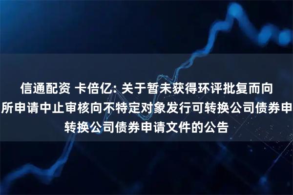 信通配资 卡倍亿: 关于暂未获得环评批复而向深圳证券交易所申请中止审核向不特定对象发行可转换公司债券申请文件的公告