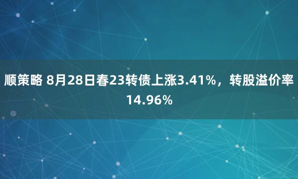 顺策略 8月28日春23转债上涨3.41%，转股溢价率14.96%