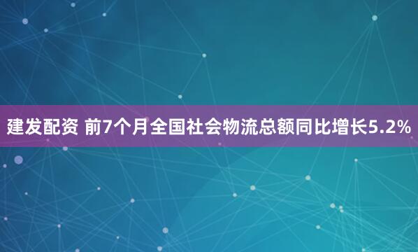 建发配资 前7个月全国社会物流总额同比增长5.2%