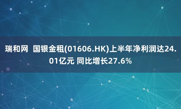 瑞和网  国银金租(01606.HK)上半年净利润达24.01亿元 同比增长27.6%
