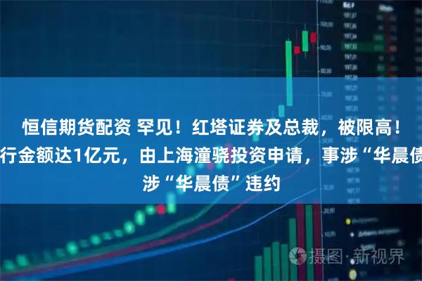 恒信期货配资 罕见！红塔证券及总裁，被限高！涉案执行金额达1亿元，由上海潼骁投资申请，事涉“华晨债”违约