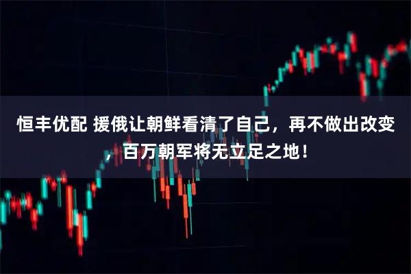 恒丰优配 援俄让朝鲜看清了自己，再不做出改变，百万朝军将无立足之地！