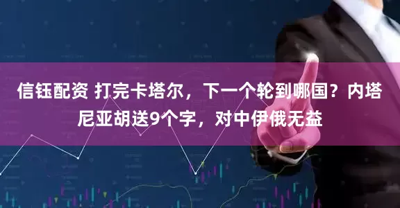 信钰配资 打完卡塔尔，下一个轮到哪国？内塔尼亚胡送9个字，对中伊俄无益