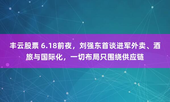 丰云股票 6.18前夜，刘强东首谈进军外卖、酒旅与国际化，一切布局只围绕供应链