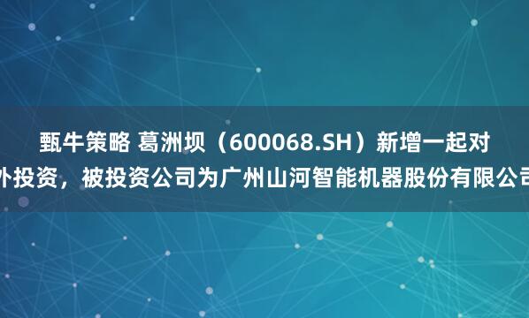 甄牛策略 葛洲坝（600068.SH）新增一起对外投资，被投资公司为广州山河智能机器股份有限公司