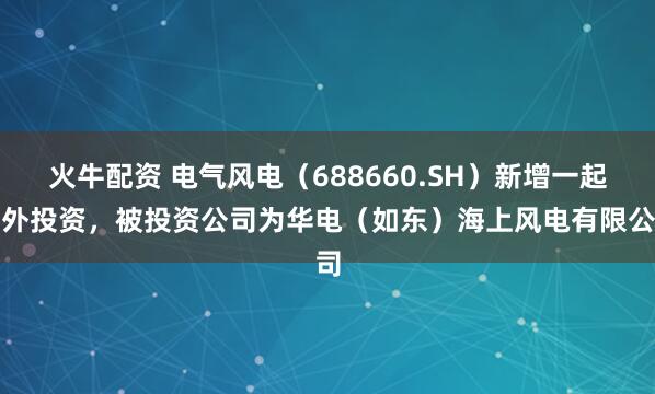 火牛配资 电气风电（688660.SH）新增一起对外投资，被投资公司为华电（如东）海上风电有限公司