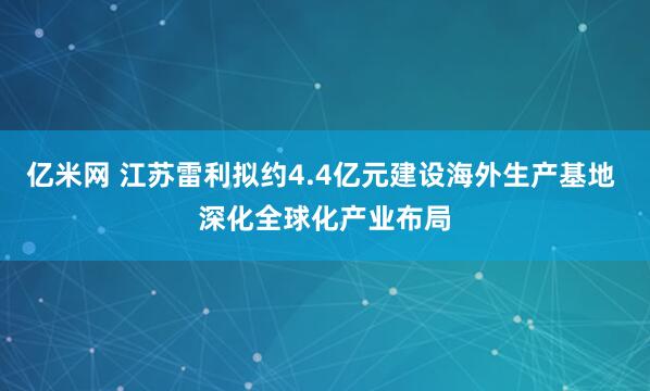 亿米网 江苏雷利拟约4.4亿元建设海外生产基地 深化全球化产业布局