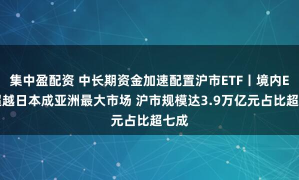 集中盈配资 中长期资金加速配置沪市ETF丨境内ETF超越日本成亚洲最大市场 沪市规模达3.9万亿元占比超七成