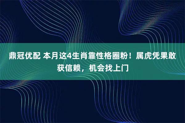 鼎冠优配 本月这4生肖靠性格圈粉！属虎凭果敢获信赖，机会找上门