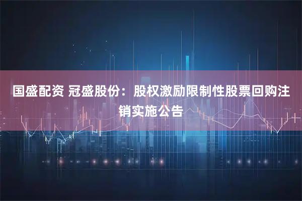 国盛配资 冠盛股份：股权激励限制性股票回购注销实施公告