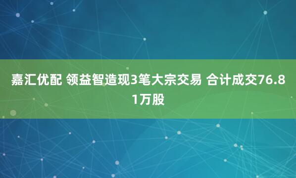 嘉汇优配 领益智造现3笔大宗交易 合计成交76.81万股