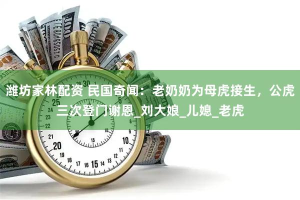 潍坊家林配资 民国奇闻：老奶奶为母虎接生，公虎三次登门谢恩_刘大娘_儿媳_老虎