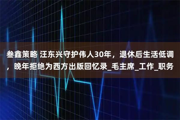 叁鑫策略 汪东兴守护伟人30年，退休后生活低调，晚年拒绝为西方出版回忆录_毛主席_工作_职务