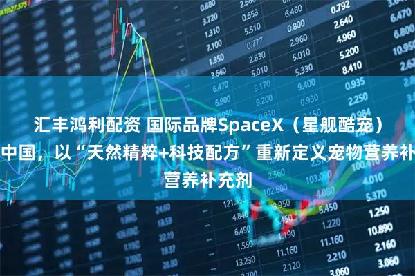 汇丰鸿利配资 国际品牌SpaceX（星舰酷宠）登陆中国，以“天然精粹+科技配方”重新定义宠物营养补充剂