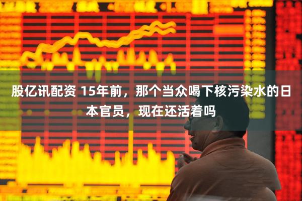 股亿讯配资 15年前，那个当众喝下核污染水的日本官员，现在还活着吗